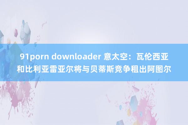 91porn downloader 意太空：瓦伦西亚和比利亚雷亚尔将与贝蒂斯竞争租出阿图尔