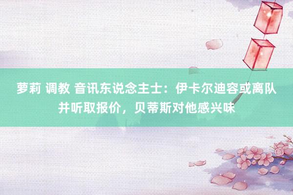 萝莉 调教 音讯东说念主士：伊卡尔迪容或离队并听取报价，贝蒂斯对他感兴味