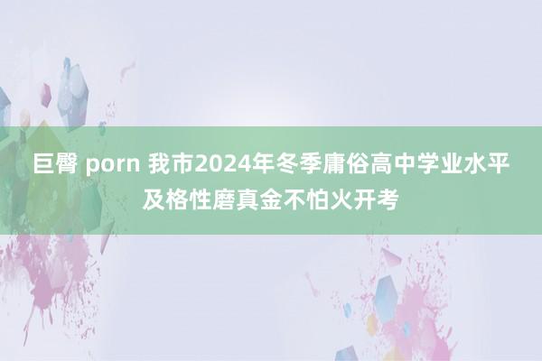 巨臀 porn 我市2024年冬季庸俗高中学业水平及格性磨真金不怕火开考