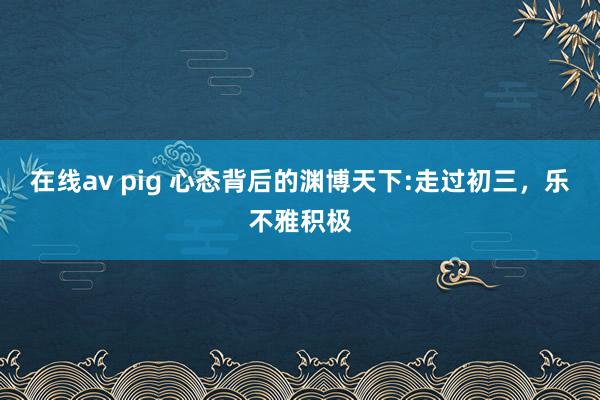 在线av pig 心态背后的渊博天下:走过初三，乐不雅积极