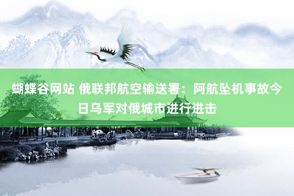 蝴蝶谷网站 俄联邦航空输送署：阿航坠机事故今日乌军对俄城市进行进击