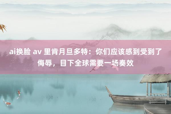 ai换脸 av 里肯月旦多特：你们应该感到受到了侮辱，目下全球需要一场奏效