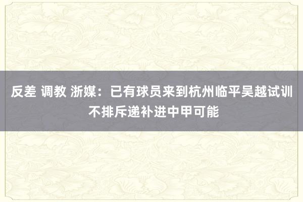 反差 调教 浙媒：已有球员来到杭州临平吴越试训 不排斥递补进中甲可能