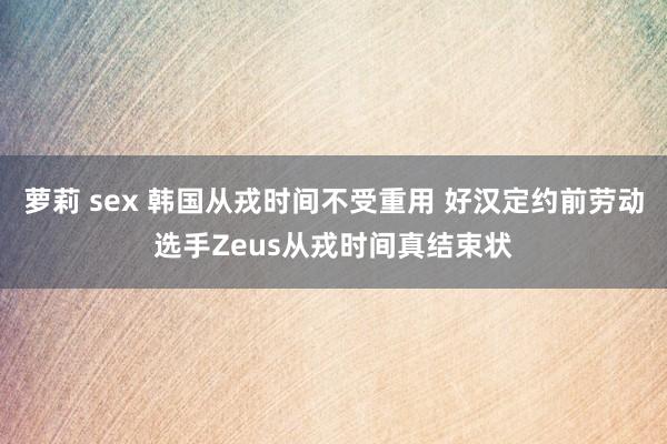 萝莉 sex 韩国从戎时间不受重用 好汉定约前劳动选手Zeus从戎时间真结束状