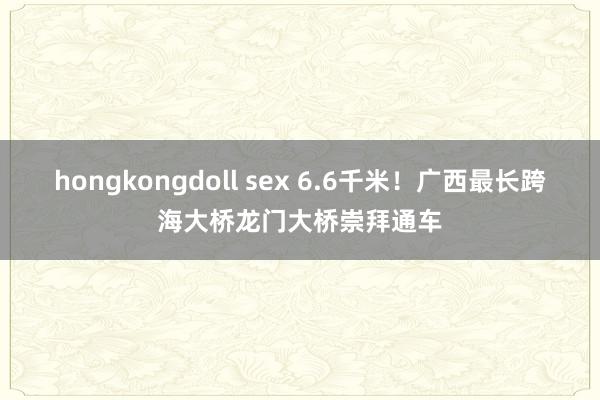 hongkongdoll sex 6.6千米！广西最长跨海大桥龙门大桥崇拜通车