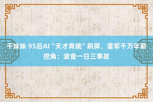 干妹妹 95后AI“天才青娥”刷屏，雷军千万年薪挖角；波音一日三事故