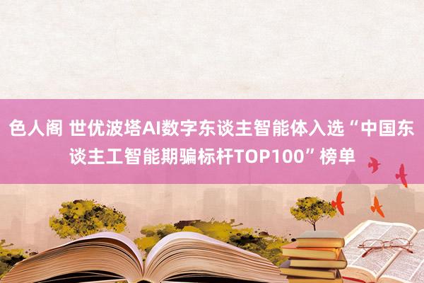 色人阁 世优波塔AI数字东谈主智能体入选“中国东谈主工智能期骗标杆TOP100”榜单