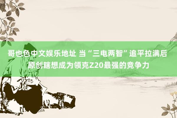 哥也色中文娱乐地址 当“三电两智”追平拉满后 原创瞎想成为领克Z20最强的竞争力