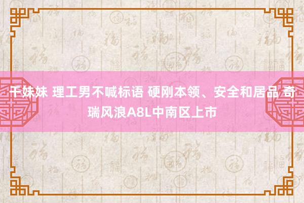 干妹妹 理工男不喊标语 硬刚本领、安全和居品 奇瑞风浪A8L中南区上市