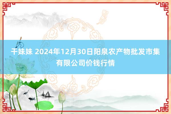 干妹妹 2024年12月30日阳泉农产物批发市集有限公司价钱行情