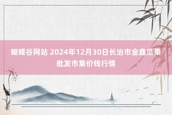 蝴蝶谷网站 2024年12月30日长治市金鑫瓜果批发市集价钱行情