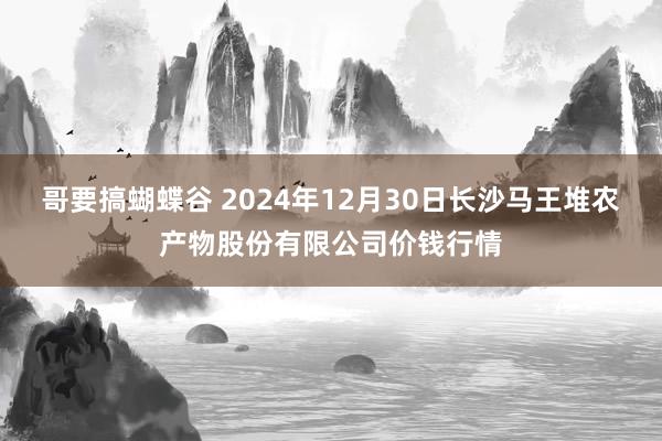 哥要搞蝴蝶谷 2024年12月30日长沙马王堆农产物股份有限公司价钱行情