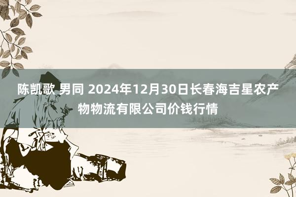 陈凯歌 男同 2024年12月30日长春海吉星农产物物流有限公司价钱行情