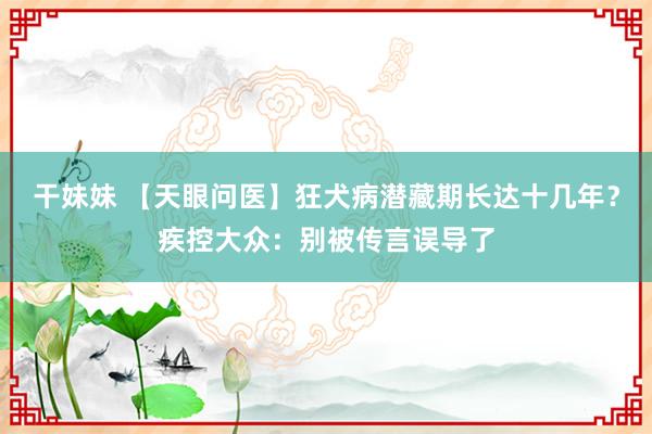 干妹妹 【天眼问医】狂犬病潜藏期长达十几年？疾控大众：别被传言误导了