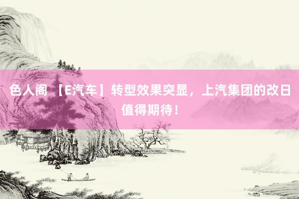 色人阁 【E汽车】转型效果突显，上汽集团的改日值得期待！
