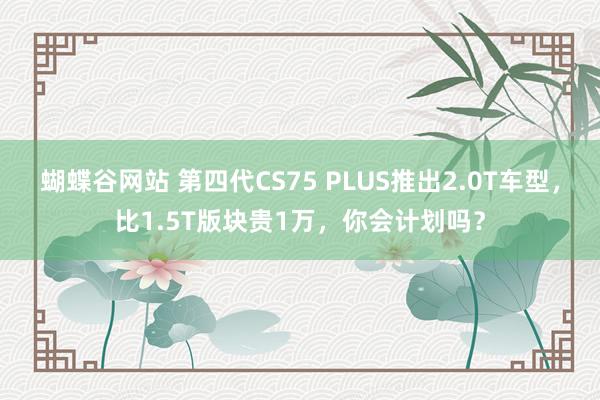 蝴蝶谷网站 第四代CS75 PLUS推出2.0T车型，比1.5T版块贵1万，你会计划吗？