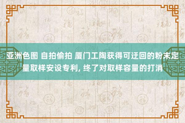 亚洲色图 自拍偷拍 厦门工陶获得可迂回的粉末定量取样安设专利， 终了对取样容量的打消