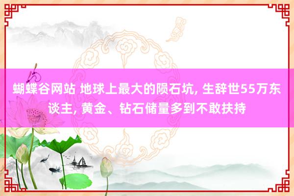 蝴蝶谷网站 地球上最大的陨石坑， 生辞世55万东谈主， 黄金、钻石储量多到不敢扶持