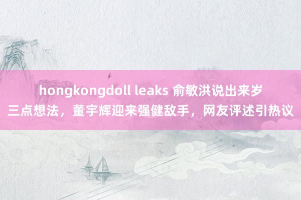 hongkongdoll leaks 俞敏洪说出来岁三点想法，董宇辉迎来强健敌手，网友评述引热议