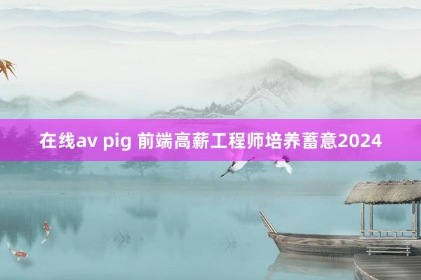 在线av pig 前端高薪工程师培养蓄意2024