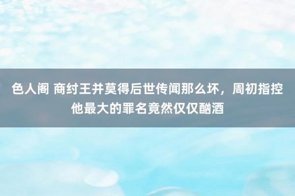 色人阁 商纣王并莫得后世传闻那么坏，周初指控他最大的罪名竟然仅仅酗酒