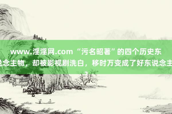 www.淫淫网.com “污名昭著”的四个历史东说念主物，却被影视剧洗白，移时万变成了好东说念主？