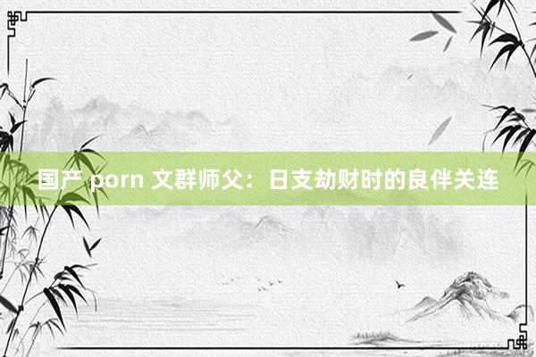 国产 porn 文群师父：日支劫财时的良伴关连