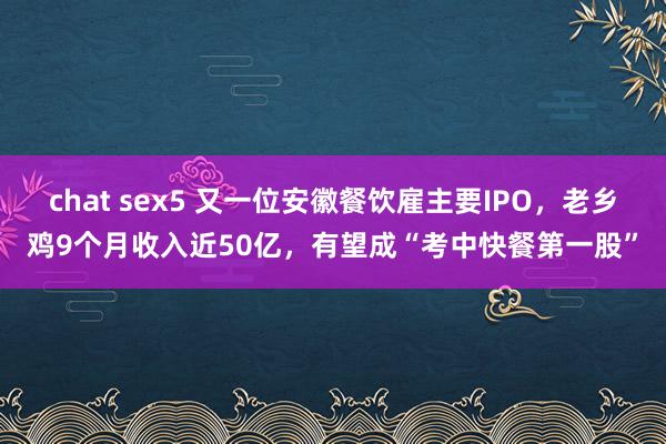 chat sex5 又一位安徽餐饮雇主要IPO，老乡鸡9个月收入近50亿，有望成“考中快餐第一股”