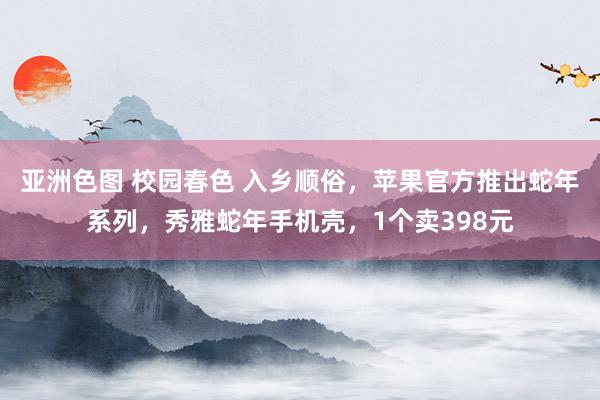 亚洲色图 校园春色 入乡顺俗，苹果官方推出蛇年系列，秀雅蛇年手机壳，1个卖398元