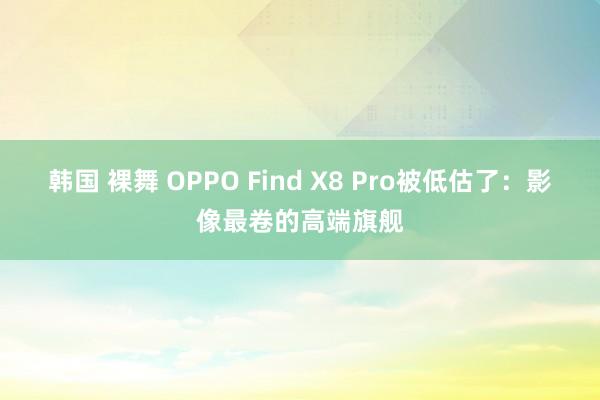 韩国 裸舞 OPPO Find X8 Pro被低估了：影像最卷的高端旗舰