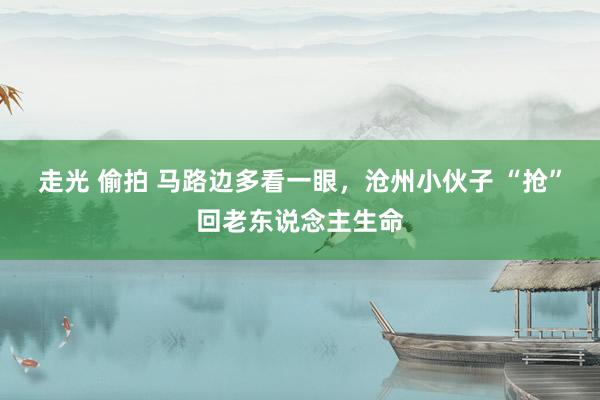 走光 偷拍 马路边多看一眼，沧州小伙子 “抢”回老东说念主生命