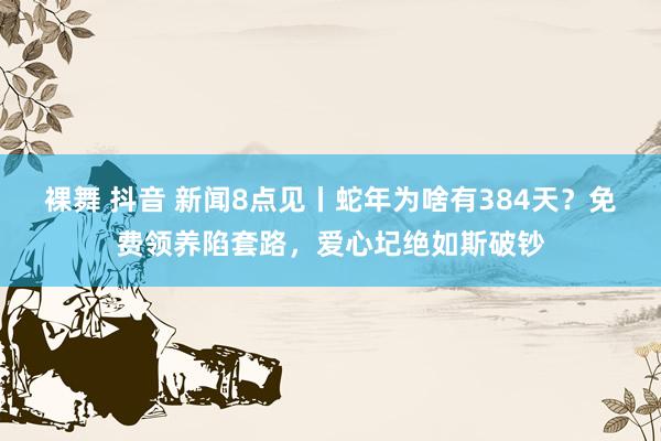 裸舞 抖音 新闻8点见丨蛇年为啥有384天？免费领养陷套路，爱心圮绝如斯破钞