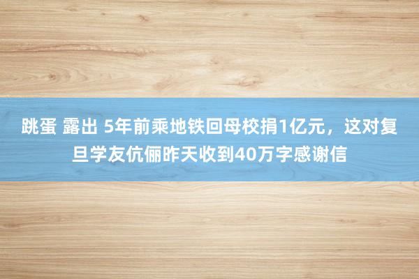 跳蛋 露出 5年前乘地铁回母校捐1亿元，这对复旦学友伉俪昨天收到40万字感谢信