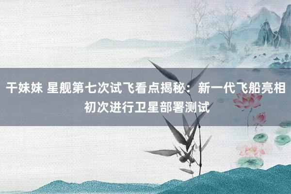 干妹妹 星舰第七次试飞看点揭秘：新一代飞船亮相 初次进行卫星部署测试