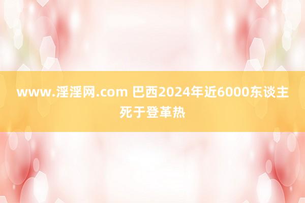 www.淫淫网.com 巴西2024年近6000东谈主死于登革热