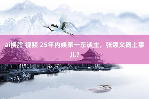 ai换脸 视频 25年内娱第一东谈主，张颂文摊上事儿？