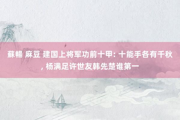 蘇暢 麻豆 建国上将军功前十甲: 十能手各有千秋， 杨满足许世友韩先楚谁第一