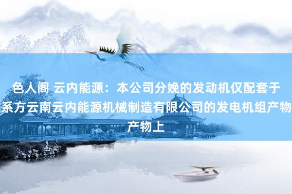 色人阁 云内能源：本公司分娩的发动机仅配套于关系方云南云内能源机械制造有限公司的发电机组产物上