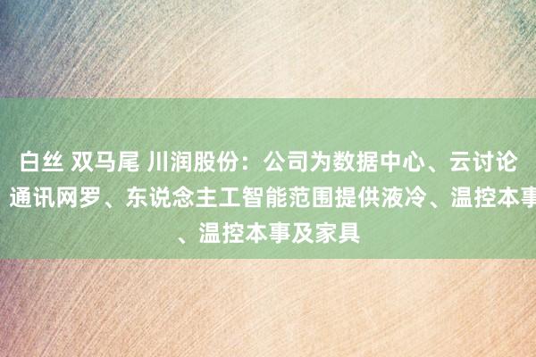 白丝 双马尾 川润股份：公司为数据中心、云讨论、IDC、通讯网罗、东说念主工智能范围提供液冷、温控本事及家具