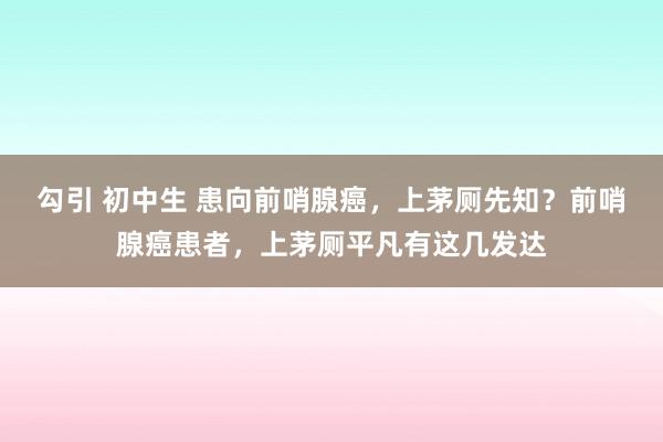 勾引 初中生 患向前哨腺癌，上茅厕先知？前哨腺癌患者，上茅厕平凡有这几发达