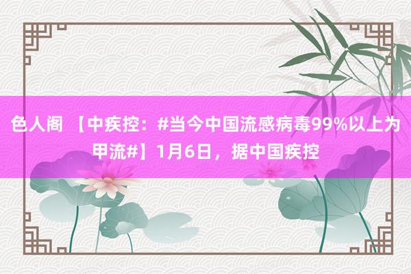 色人阁 【中疾控：#当今中国流感病毒99%以上为甲流#】1月6日，据中国疾控