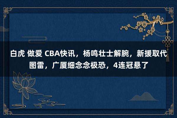 白虎 做爱 CBA快讯，杨鸣壮士解腕，新援取代图雷，广厦细念念极恐，4连冠悬了