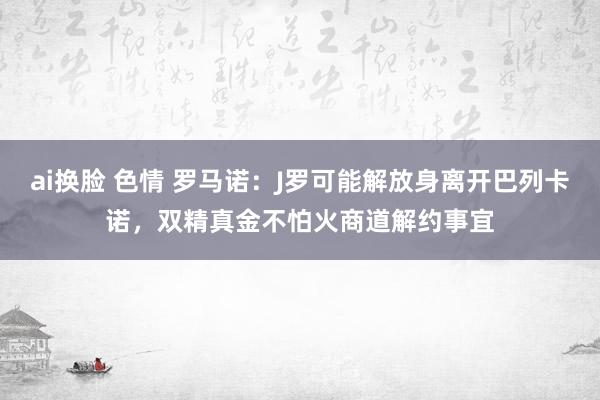 ai换脸 色情 罗马诺：J罗可能解放身离开巴列卡诺，双精真金不怕火商道解约事宜