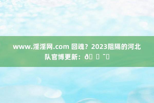 www.淫淫网.com 回魂？2023阻隔的河北队官博更新：🕯️