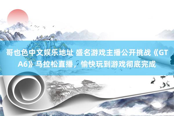 哥也色中文娱乐地址 盛名游戏主播公开挑战《GTA6》马拉松直播，愉快玩到游戏彻底完成