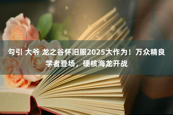 勾引 大爷 龙之谷怀旧服2025大作为！万众精良学者登场，硬核海龙开战