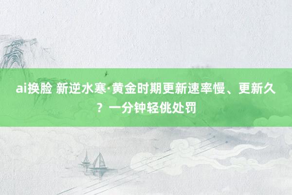 ai换脸 新逆水寒·黄金时期更新速率慢、更新久？一分钟轻佻处罚