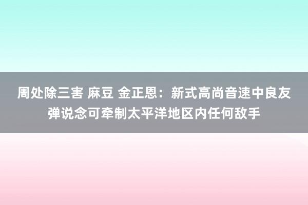 周处除三害 麻豆 金正恩：新式高尚音速中良友弹说念可牵制太平洋地区内任何敌手