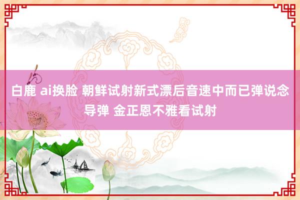 白鹿 ai换脸 朝鲜试射新式漂后音速中而已弹说念导弹 金正恩不雅看试射