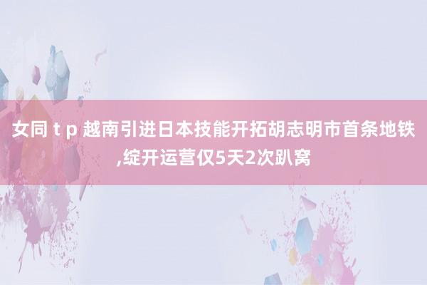 女同 t p 越南引进日本技能开拓胡志明市首条地铁，绽开运营仅5天2次趴窝